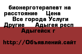 бионерготерапевт на расстояние  › Цена ­ 1 000 - Все города Услуги » Другие   . Адыгея респ.,Адыгейск г.